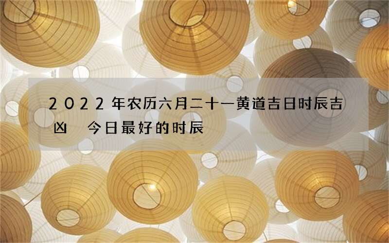 2022年农历六月二十一黄道吉日时辰吉凶 今日最好的时辰